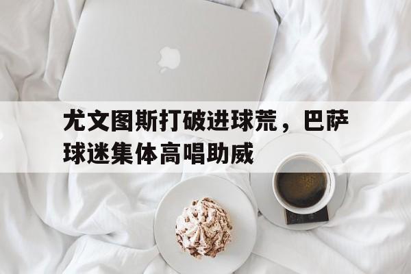 尤文图斯打破进球荒，巴萨球迷集体高唱助威