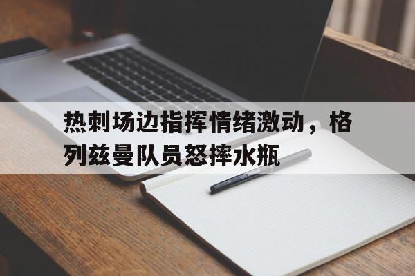 半岛体育官网-热刺场边指挥情绪激动，格列兹曼队员怒摔水瓶玩尽杀绝1998几分几秒-半岛体育官网