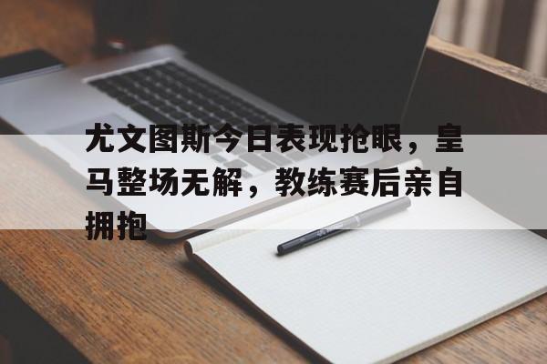 半岛体育官方网站-尤文图斯今日表现抢眼，皇马整场无解，教练赛后亲自拥抱尤文图斯和皇马比赛-半岛体育官方网站