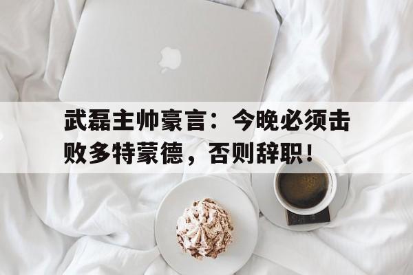 半岛体育APP-武磊主帅豪言：今晚必须击败多特蒙德，否则辞职！多特蒙德对决勒沃库森-半岛体育APP