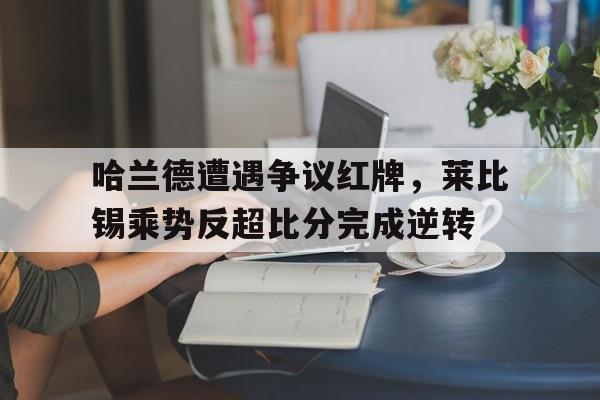 半岛体育官方网站-哈兰德遭遇争议红牌，莱比锡乘势反超比分完成逆转-半岛体育官方网站