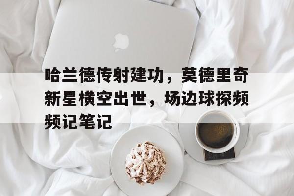 半岛体育官方网站-哈兰德传射建功，莫德里奇新星横空出世，场边球探频频记笔记皮兰德娄战争-半岛体育官方网站