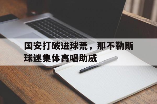 半岛体育官方网站-国安打破进球荒，那不勒斯球迷集体高唱助威-半岛体育官方网站