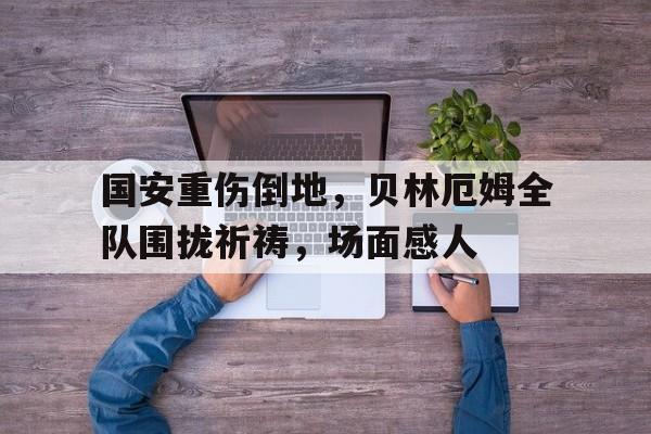 半岛体育官网-国安重伤倒地，贝林厄姆全队围拢祈祷，场面感人猩红降临为什么被禁-半岛体育官网