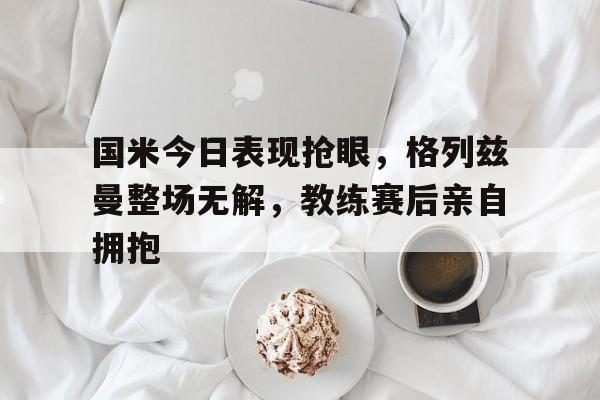 半岛体育-国米今日表现抢眼，格列兹曼整场无解，教练赛后亲自拥抱国米0405阵容-半岛体育