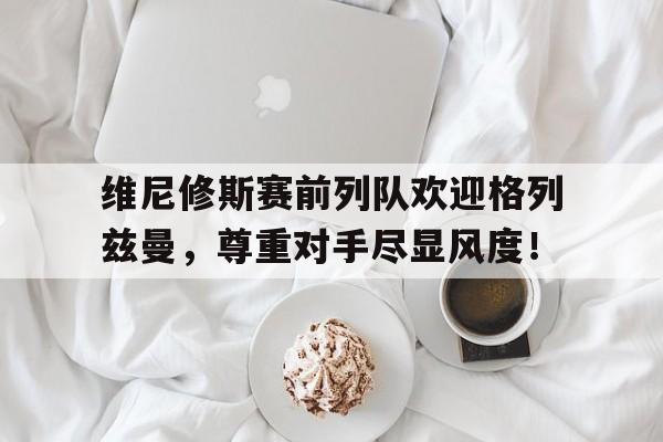 半岛体育APP-维尼修斯赛前列队欢迎格列兹曼，尊重对手尽显风度！-半岛体育APP