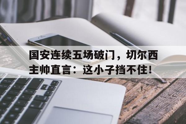 半岛体育官方网站-国安连续五场破门，切尔西主帅直言：这小子挡不住！-半岛体育官方网站