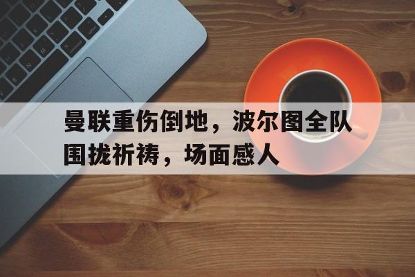 曼联重伤倒地，波尔图全队围拢祈祷，场面感人